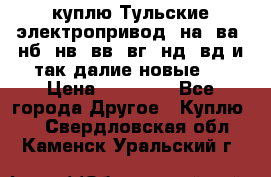 куплю Тульские электропривод  на, ва, нб, нв, вв, вг, нд, вд и так далие новые   › Цена ­ 85 500 - Все города Другое » Куплю   . Свердловская обл.,Каменск-Уральский г.